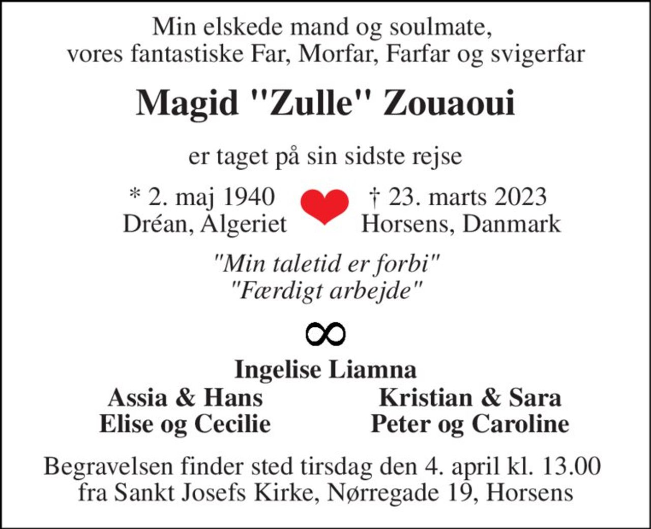 Min elskede mand og soulmate,  vores fantastiske Far, Morfar, Farfar og svigerfar 
Magid "Zulle" Zouaoui 
er taget på sin sidste rejse 
*​ 2. maj 1940​  Dréan, Algeriet 
†​ 23. marts 2023​  Horsens, Danmark 
"Min taletid er forbi" "Færdigt arbejde" 
Ingelise Liamna 
Assia & Hans Elise og Cecilie 
Kristian & Sara Peter og Caroline 
Begravelsen finder sted tirsdag den 4. april kl. 13.00  fra Sankt Josefs Kirke, Nørregade 19, Horsens