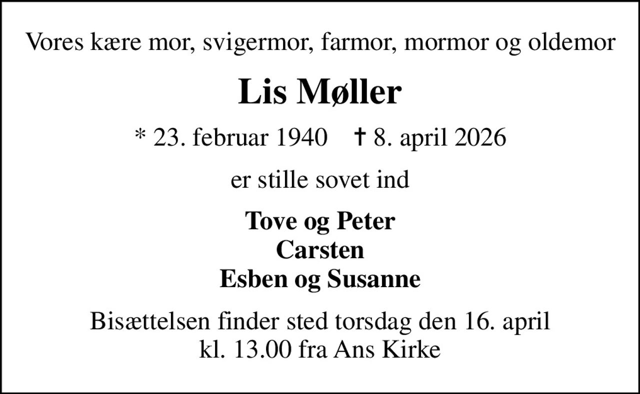 Vores kære mor, svigermor, farmor, mormor og oldemor
Lis Møller
* 23. februar 1940    ✝ 8. april 2026
er stille sovet ind
Tove og Peter Carsten Esben og Susanne
Bisættelsen finder sted torsdag den 16. april kl. 13.00 fra Ans Kirke