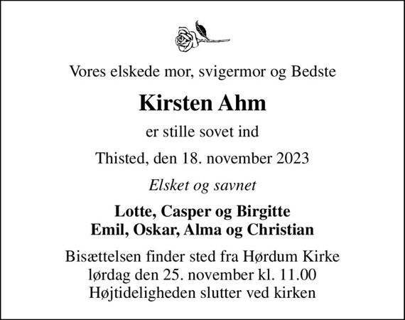 Vores elskede mor, svigermor og Bedste
Kirsten Ahm
er stille sovet ind
Thisted, den 18. november 2023
Elsket og savnet
Lotte, Casper og Birgitte Emil, Oskar, Alma og Christian
Bisættelsen finder sted fra Hørdum Kirke  lørdag den 25. november kl. 11.00  Højtideligheden slutter ved kirken