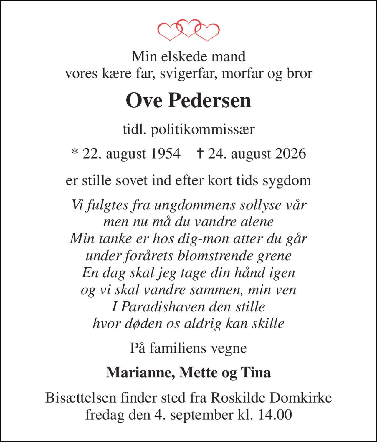 Min elskede mand vores kære far, svigerfar, morfar og bror 
Ove Pedersen 
tidl. politikommissær 
*​ 22. august 1954​    ✝​ 24. august 2026 
er stille sovet ind efter kort tids sygdom 
Vi fulgtes fra ungdommens sollyse vår men nu må du vandre alene Min tanke er hos dig-mon atter du går under forårets blomstrende grene En dag skal jeg tage din hånd igen og vi skal vandre sammen, min ven I Paradishaven den stille hvor døden os aldrig kan skille 
På familiens vegne 
Marianne, Mette og Tina 
Bisættelsen​ finder sted fra Roskilde Domkirke​ fredag den 4. september​ kl. 14.00