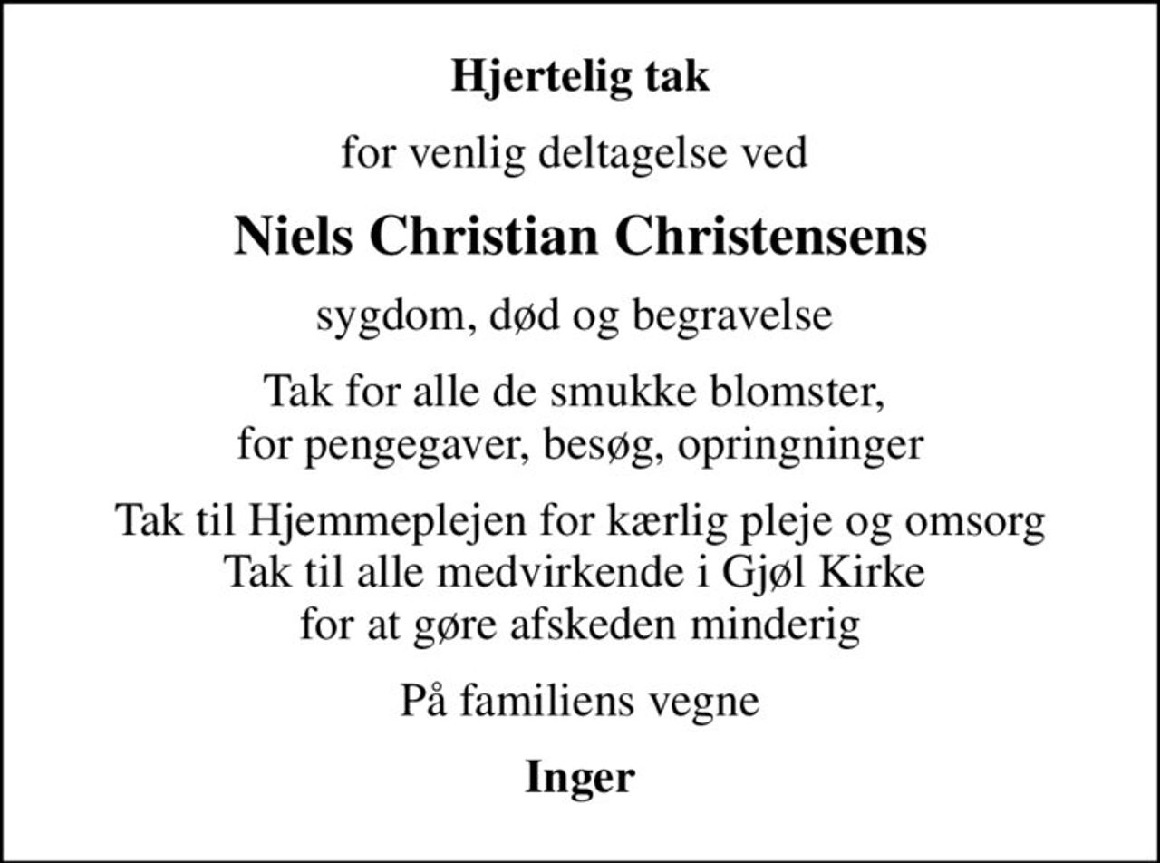 Hjertelig tak
for venlig deltagelse ved 
Niels Christian Christensens
sygdom, død og begravelse 
Tak for alle de smukke blomster,  for pengegaver, besøg, opringninger
Tak til Hjemmeplejen for kærlig pleje og omsorg Tak til alle medvirkende i Gjøl Kirke  for at gøre afskeden minderig
På familiens vegne
Inger