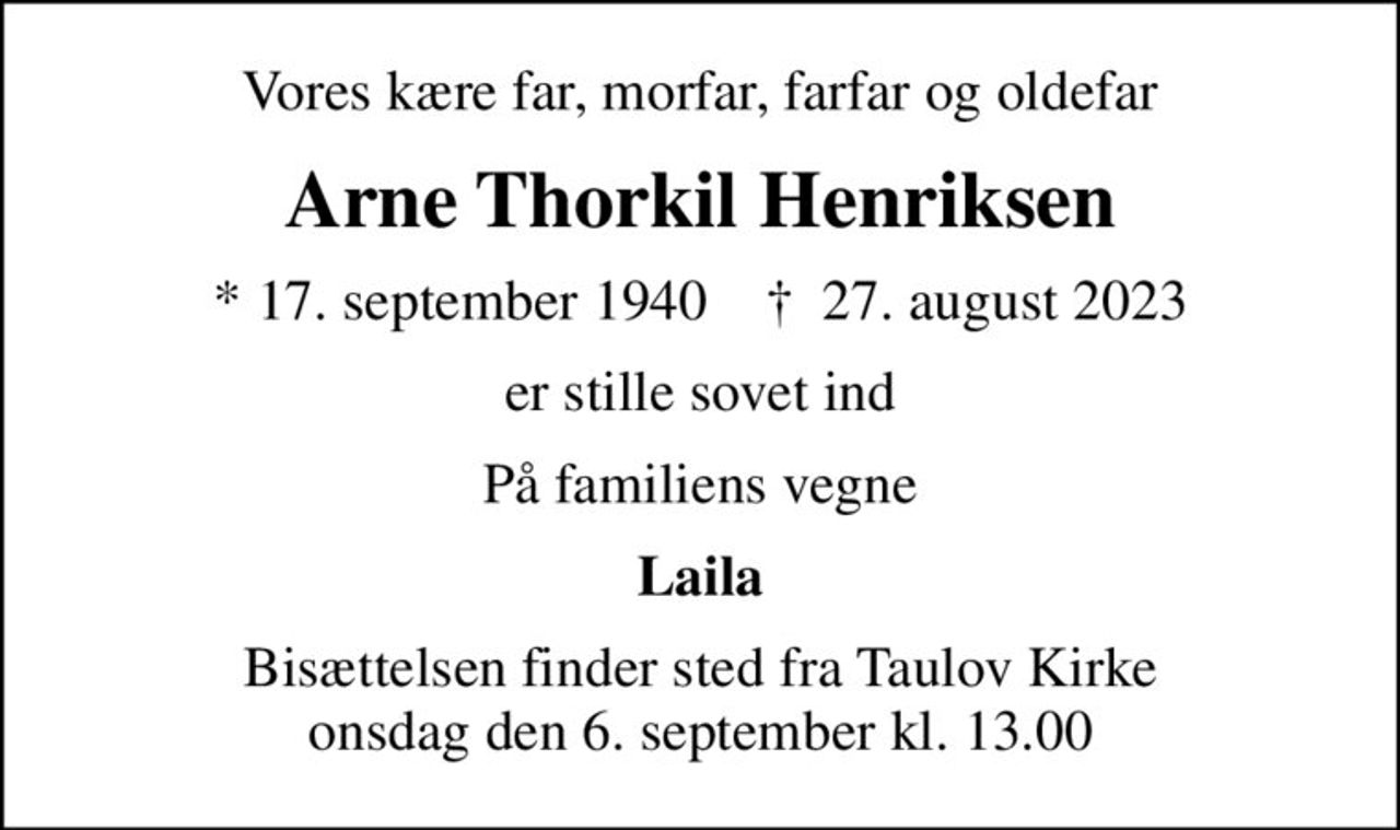 Vores kære far, morfar, farfar og oldefar
Arne Thorkil Henriksen
* 17. september 1940    ✝ 27. august 2023
er stille sovet ind
På familiens vegne
Laila
Bisættelsen finder sted fra Taulov Kirke  onsdag den 6. september kl. 13.00