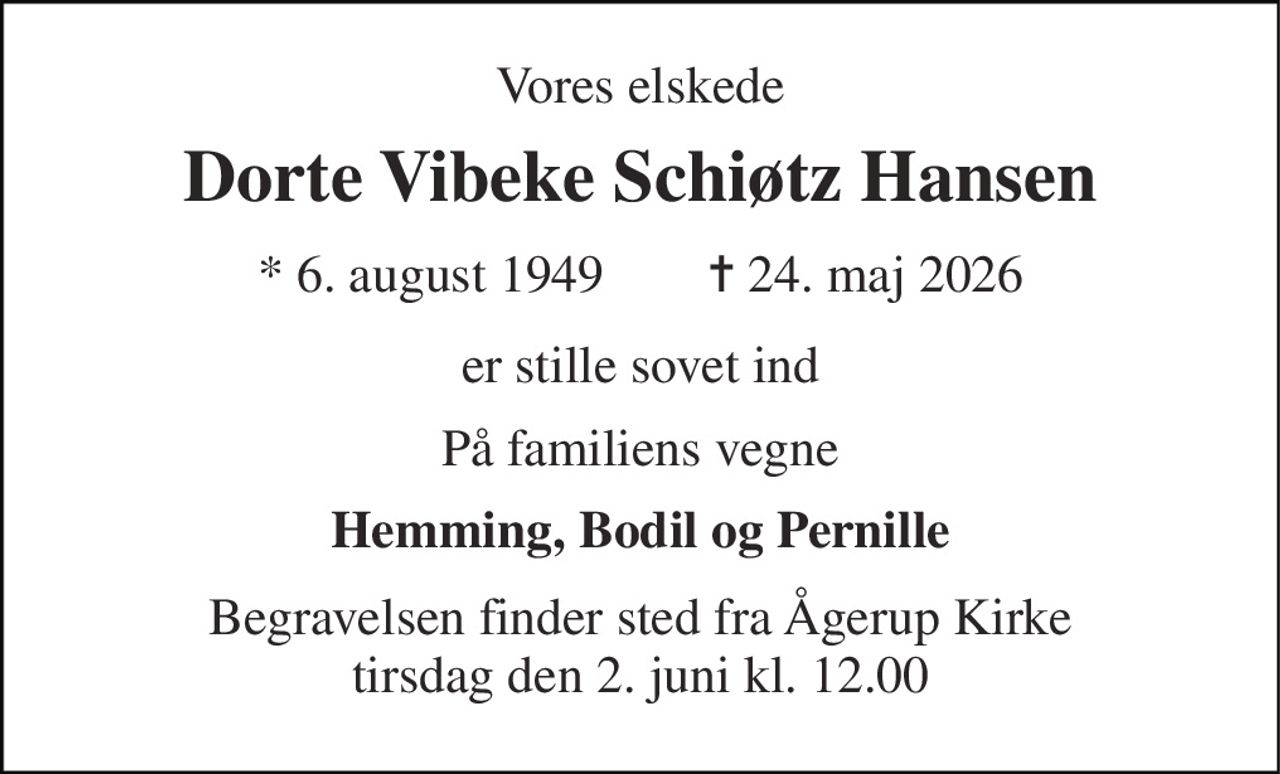 Vores elskede 
Dorte Vibeke Schiøtz Hansen 
* 6. august 1949        ✝ 24. maj 2026 
er stille sovet ind 
På familiens vegne 
Hemming, Bodil og Pernille 
Begravelsen finder sted fra Ågerup Kirke tirsdag den 2. juni kl. 12.00