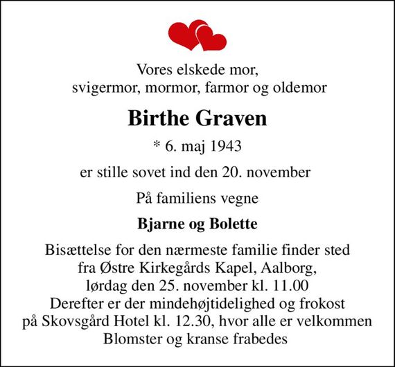 Vores elskede mor,  svigermor, mormor, farmor og oldemor
Birthe Graven
* 6. maj 1943
er stille sovet ind den 20. november 
På familiens vegne
Bjarne og Bolette
Bisættelse for den nærmeste familie finder sted fra Østre Kirkegårds Kapel, Aalborg, lørdag den 25. november kl. 11.00 Derefter er der mindehøjtidelighed og frokost på Skovsgård Hotel kl. 12.30, hvor alle er velkommen Blomster og kranse frabedes