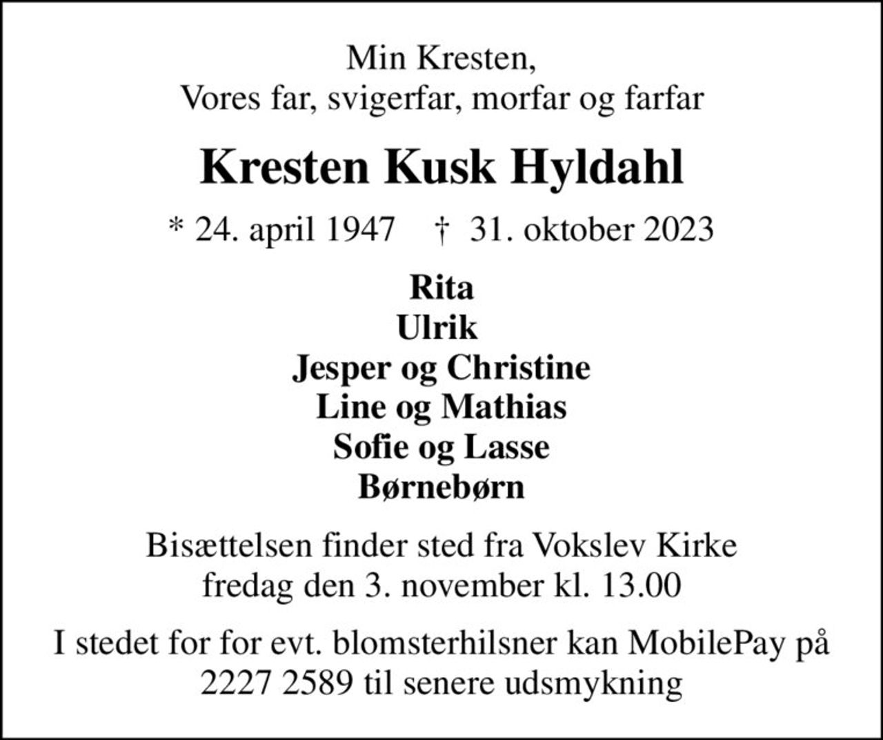 Min Kresten, Vores far, svigerfar, morfar og farfar
Kresten Kusk Hyldahl
* 24. april 1947    ✝ 31. oktober 2023
Rita Ulrik  Jesper og Christine Line og Mathias Sofie og Lasse Børnebørn
Bisættelsen finder sted fra Vokslev Kirke  fredag den 3. november kl. 13.00 
I stedet for for evt. blomsterhilsner kan MobilePay på 2227 2589 til senere udsmykning