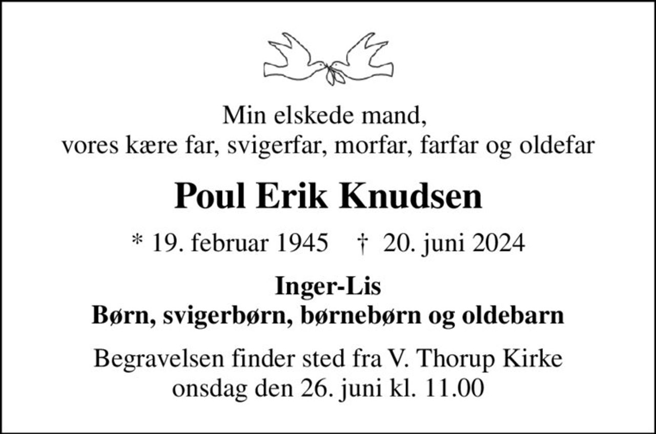 Min elskede mand,  vores kære far, svigerfar, morfar, farfar og oldefar
Poul Erik Knudsen
* 19. februar 1945    ✝ 20. juni 2024
Inger-Lis Børn, svigerbørn, børnebørn og oldebarn
Begravelsen finder sted fra V. Thorup Kirke  onsdag den 26. juni kl. 11.00