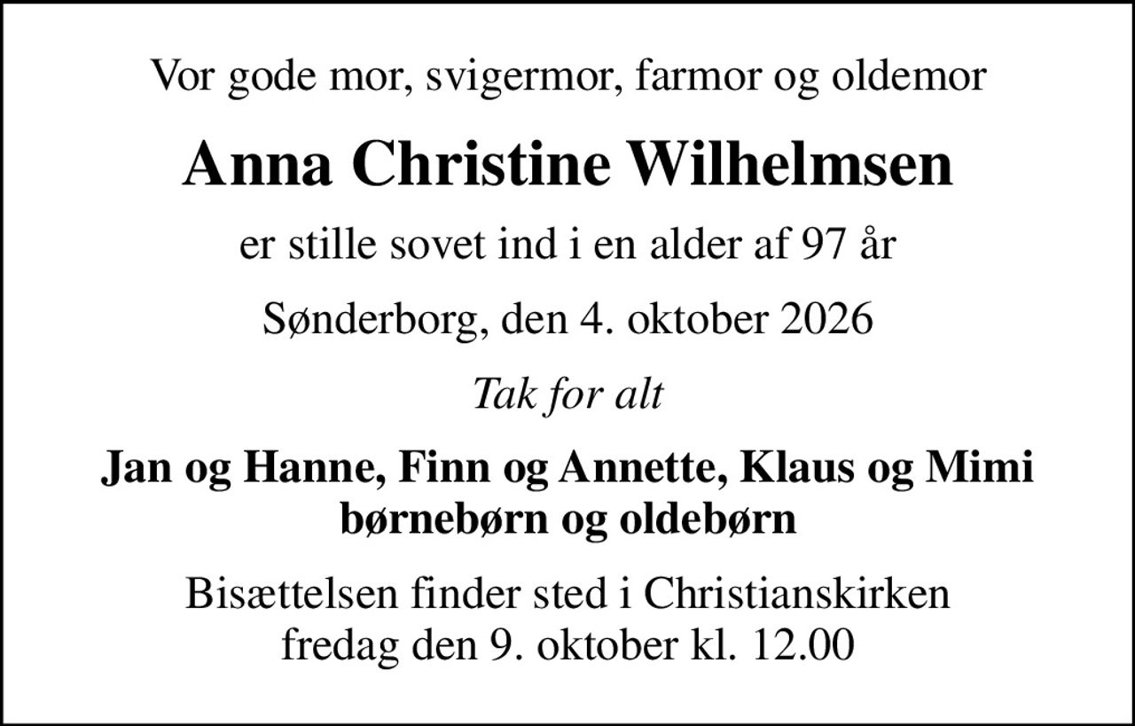 Vor gode mor, svigermor, farmor og oldemor
Anna Christine Wilhelmsen
er stille sovet ind i en alder af 97 år
Sønderborg, den 4. oktober 2026
Tak for alt
Jan og Hanne, Finn og Annette, Klaus og Mimi børnebørn og oldebørn
Bisættelsen finder sted i Christianskirken  fredag den 9. oktober kl. 12.00