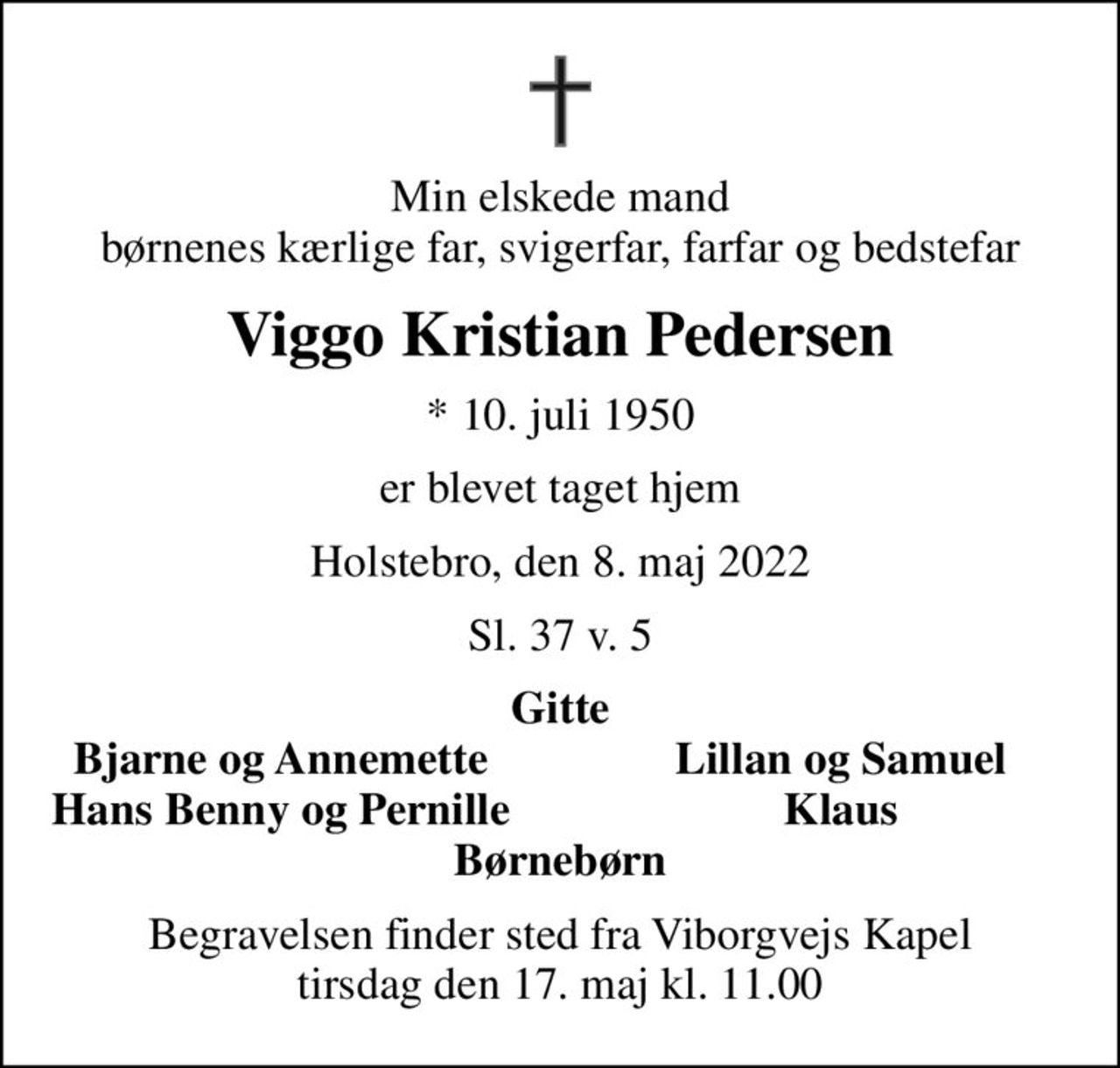 Min elskede mand børnenes kærlige far, svigerfar, farfar og bedstefar
Viggo Kristian Pedersen
* 10. juli 1950
er blevet taget hjem
Holstebro, den 8. maj 2022
Sl. 37 v. 5
Gitte
Bjarne og Annemette
Lillan og Samuel
Hans Benny og Pernille
Klaus
Begravelsen finder sted fra Viborgvejs Kapel  tirsdag den 17. maj kl. 11.00