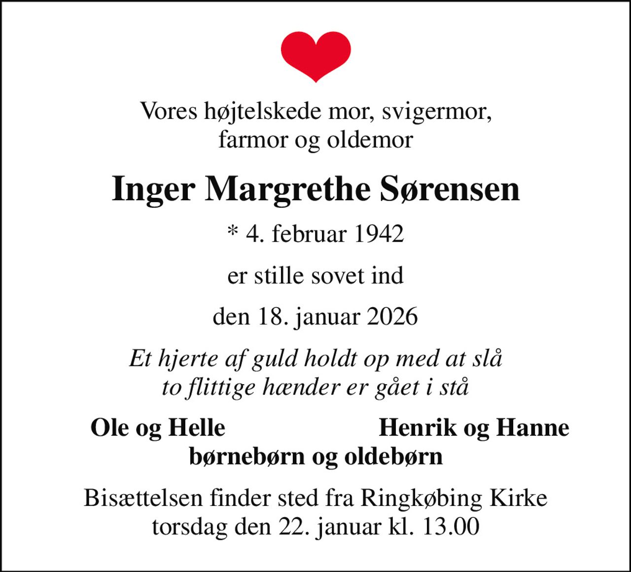 Vores højtelskede mor, svigermor, farmor og oldemor
Inger Margrethe Sørensen
* 4. februar 1942
er stille sovet ind
den 18. januar 2026
Et hjerte af guld holdt op med at slå to flittige hænder er gået i stå
Ole og Helle
Henrik og Hanne
Bisættelsen finder sted fra Ringkøbing Kirke  torsdag den 22. januar kl. 13.00