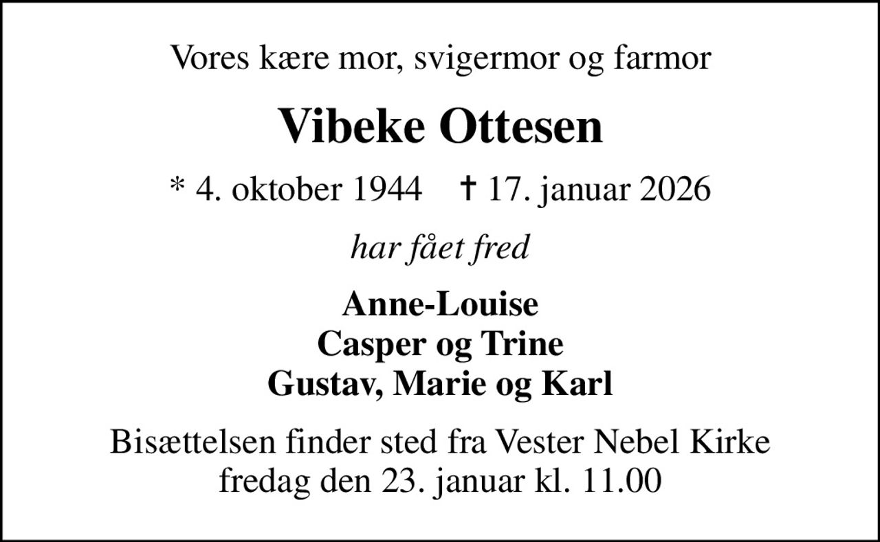 Vores kære mor, svigermor og farmor
Vibeke Ottesen
* 4. oktober 1944    ✝ 17. januar 2026
har fået fred
Anne-Louise Casper og Trine Gustav, Marie og Karl
Bisættelsen finder sted fra Vester Nebel Kirke  fredag den 23. januar kl. 11.00