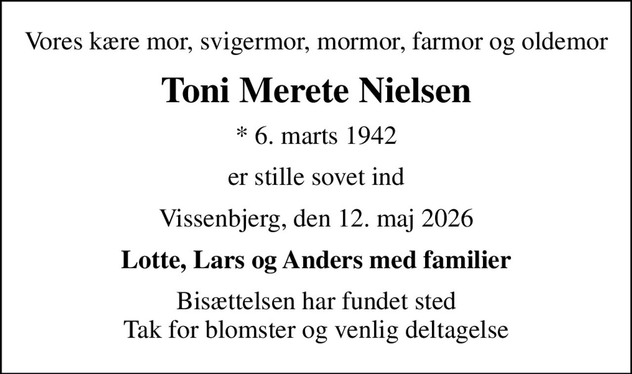 Vores kære mor, svigermor, mormor, farmor og oldemor
Toni Merete Nielsen
* 6. marts 1942
er stille sovet ind
Vissenbjerg, den 12. maj 2026
Lotte, Lars og Anders med familier
Bisættelsen har fundet sted Tak for blomster og venlig deltagelse