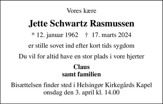 Vores kære
Jette Schwartz Rasmussen
* 12. januar 1962    &#x271d; 17. marts 2024
er stille sovet ind efter kort tids sygdom
Du vil for altid have en stor plads i vore hjerter
Claus samt familien
Bisættelsen finder sted i Helsingør Kirkegårds Kapel  onsdag den 3. april kl. 14.00