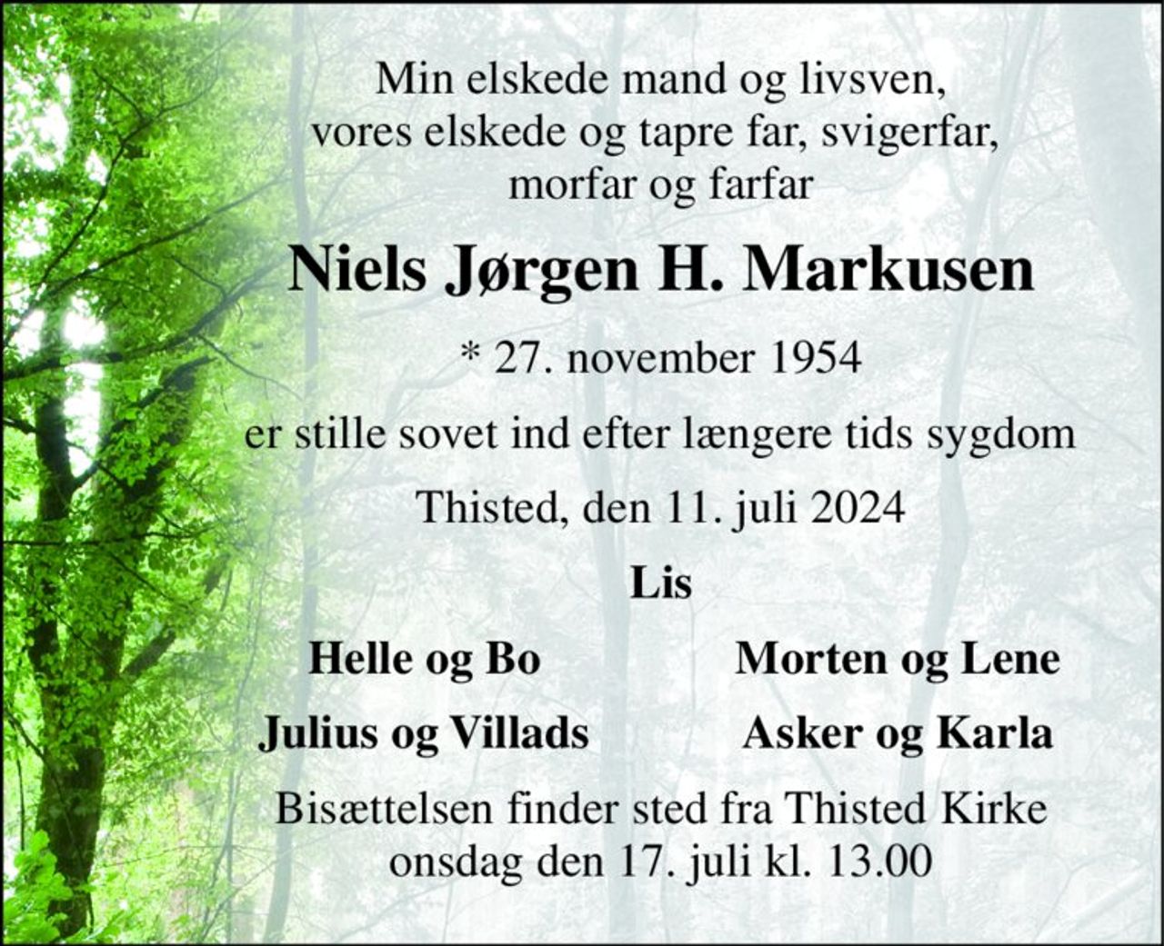 Min elskede mand og livsven, vores elskede og tapre far, svigerfar,  morfar og farfar 
Niels Jørgen H. Markusen 
*​ 27. november 1954 
er stille sovet ind efter længere tids sygdom 
Thisted, den 11. juli 2024 
Lis 
Helle og Bo 
Morten og Lene 
Julius og Villads 
Asker og Karla 
Bisættelsen​ finder sted fra Thisted Kirke​ onsdag den 17. juli​ kl. 13.00