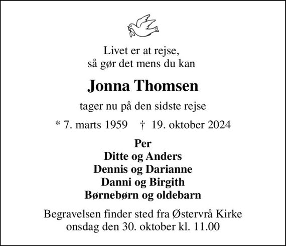 Livet er at rejse,  så gør det mens du kan 
Jonna Thomsen
tager nu på den sidste rejse
* 7. marts 1959    &#x271d; 19. oktober 2024
Per Ditte og Anders Dennis og Darianne Danni og Birgith Børnebørn og oldebarn
Begravelsen finder sted fra Østervrå Kirke  onsdag den 30. oktober kl. 11.00