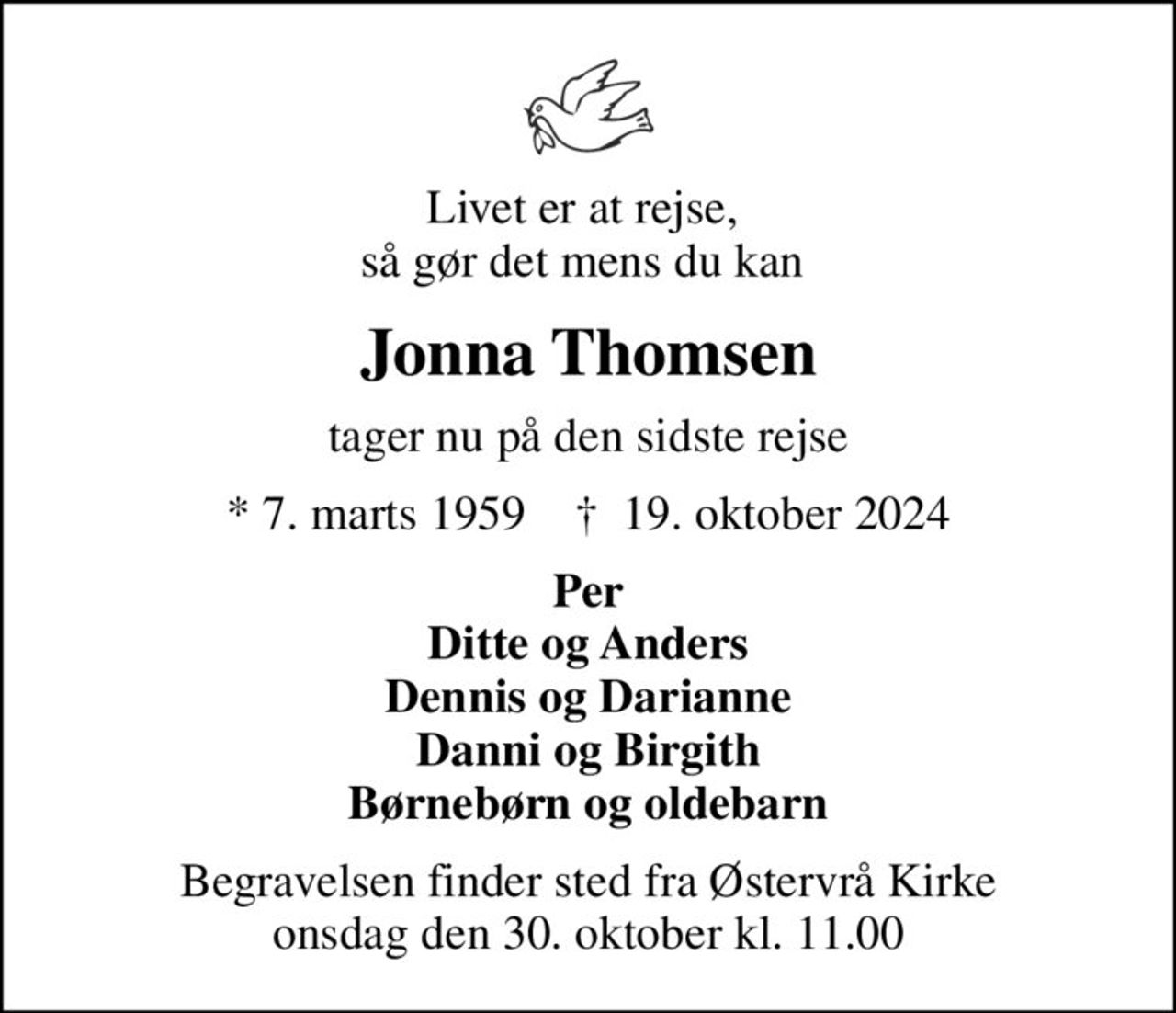 Livet er at rejse,  så gør det mens du kan 
Jonna Thomsen
tager nu på den sidste rejse
* 7. marts 1959    ✝ 19. oktober 2024
Per Ditte og Anders Dennis og Darianne Danni og Birgith Børnebørn og oldebarn
Begravelsen finder sted fra Østervrå Kirke  onsdag den 30. oktober kl. 11.00