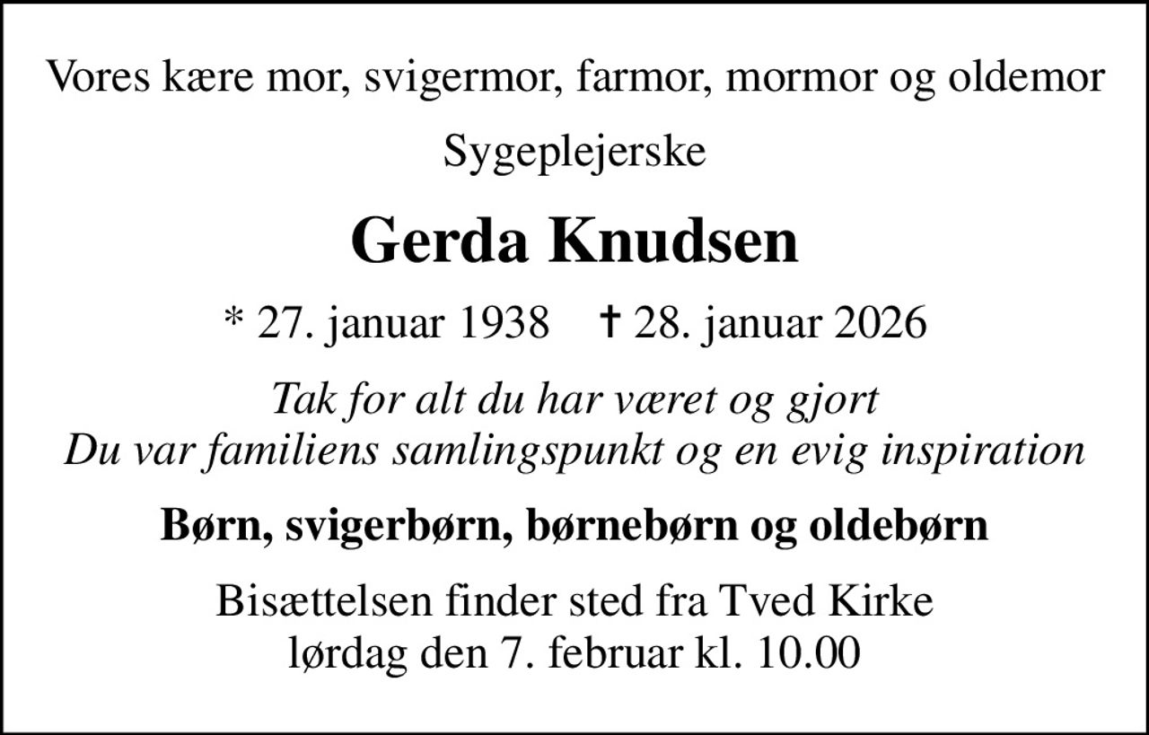 Vores kære mor, svigermor, farmor, mormor og oldemor
Sygeplejerske
Gerda Knudsen
* 27. januar 1938    ✝ 28. januar 2026
Tak for alt du har været og gjort Du var familiens samlingspunkt og en evig inspiration
Børn, svigerbørn, børnebørn og oldebørn
Bisættelsen finder sted fra Tved Kirke  lørdag den 7. februar kl. 10.00