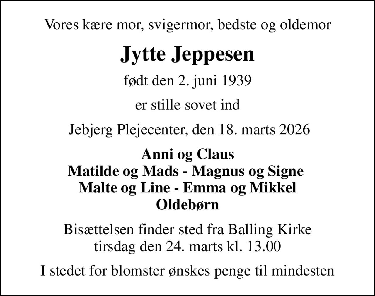 Vores kære mor, svigermor, bedste og oldemor
Jytte Jeppesen
født den 2. juni 1939
er stille sovet ind
 Jebjerg Plejecenter, den 18. marts 2026
Anni og Claus Matilde og Mads - Magnus og Signe  Malte og Line - Emma og Mikkel Oldebørn
Bisættelsen finder sted fra Balling Kirke  tirsdag den 24. marts kl. 13.00 
I stedet for blomster ønskes penge til mindesten