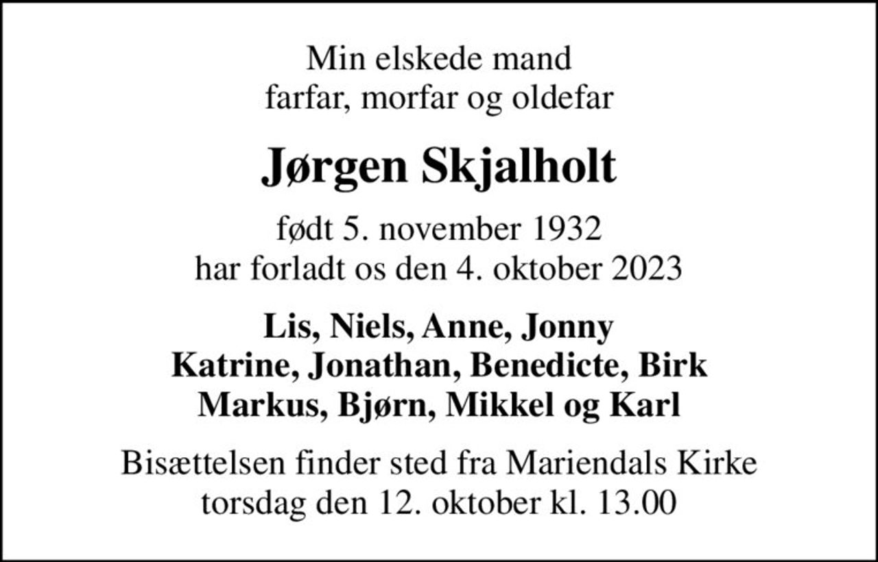 Min elskede mand farfar, morfar og oldefar
Jørgen Skjalholt
født 5. november 1932 har forladt os den 4. oktober 2023
Lis, Niels, Anne, Jonny Katrine, Jonathan, Benedicte, Birk Markus, Bjørn, Mikkel og Karl
Bisættelsen finder sted fra Mariendals Kirke  torsdag den 12. oktober kl. 13.00
