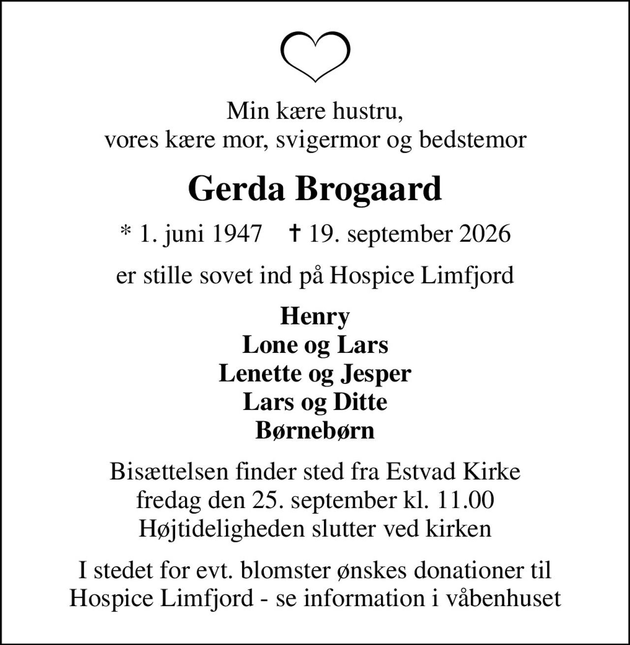 Min kære hustru, vores kære mor, svigermor og bedstemor
Gerda Brogaard
* 1. juni 1947    ✝ 19. september 2026
er stille sovet ind på Hospice Limfjord
Henry Lone og Lars Lenette og Jesper Lars og Ditte Børnebørn
Bisættelsen finder sted fra Estvad Kirke  fredag den 25. september kl. 11.00  Højtideligheden slutter ved kirken
I stedet for evt. blomster ønskes donationer til Hospice Limfjord - se information i våbenhuset