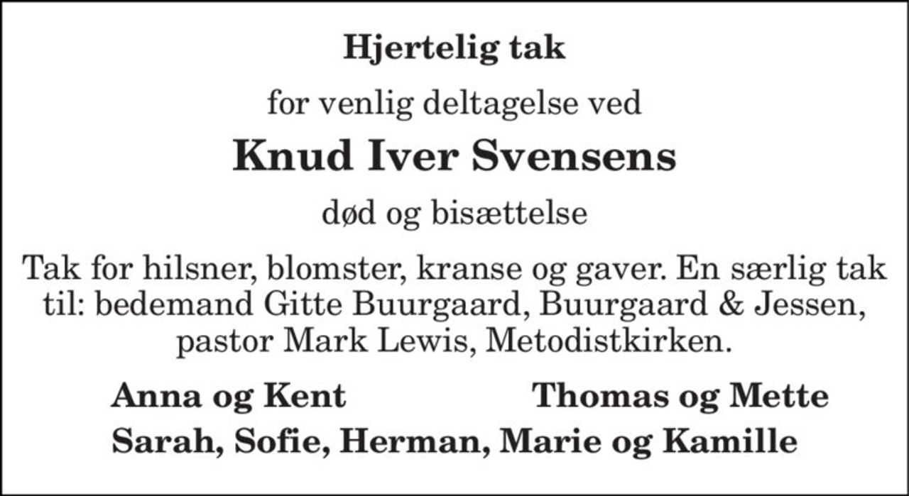 Hjertelig tak 
for venlig deltagelse ved 
Knud Iver Svensens 
død og bisættelse 
Tak for hilsner, blomster, kranse og gaver. En særlig tak til: bedemand Gitte Buurgaard, Buurgaard & Jessen, pastor Mark Lewis, Metodistkirken. 
Anna og Kent 
Thomas og Mette 
Sarah, Sofie, Herman, Marie og Kamille