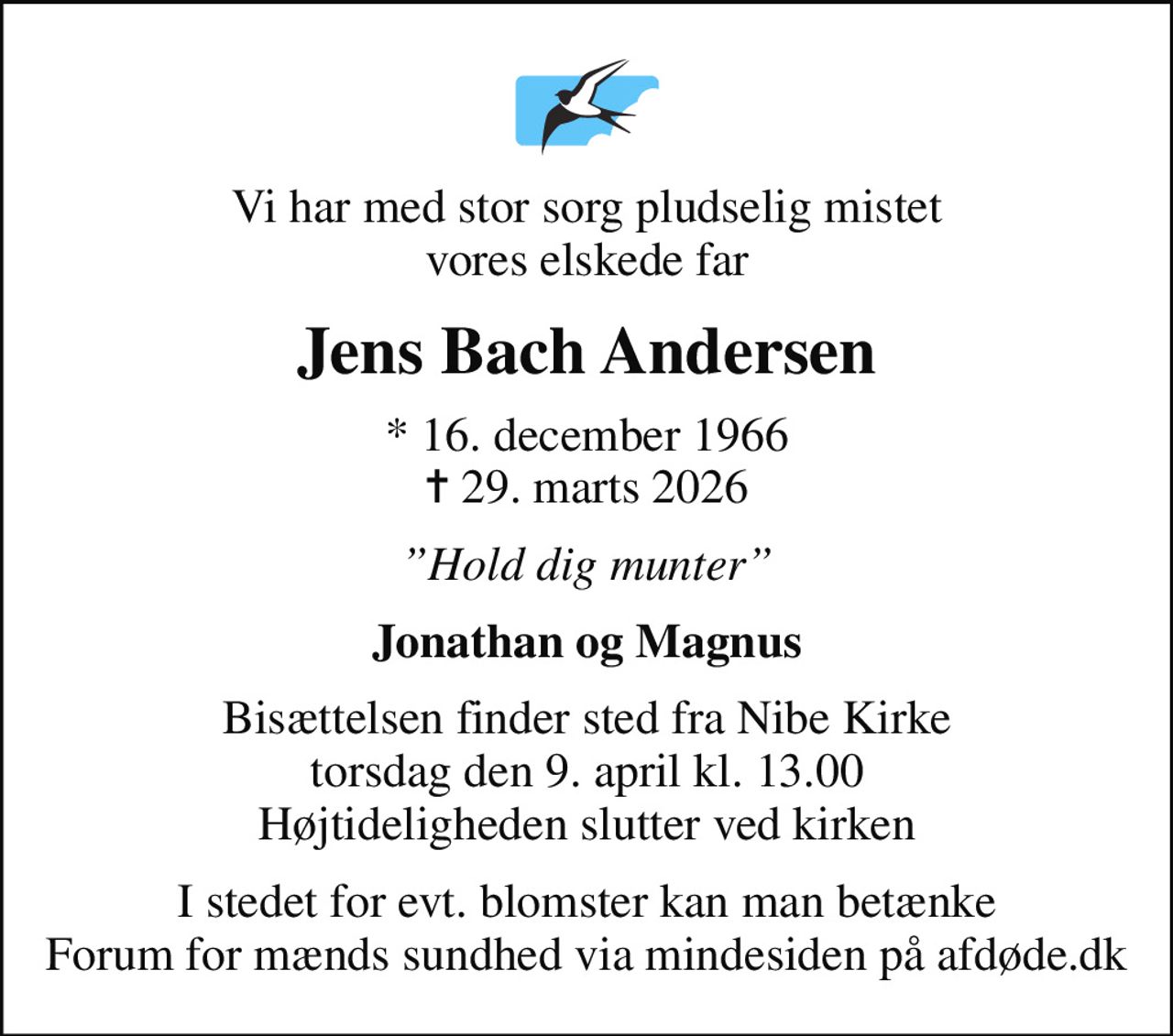 Vi har med stor sorg pludselig mistet vores elskede far
Jens Bach Andersen
* 16. december 1966
						✝ 29. marts 2026
Hold dig munter
Jonathan og Magnus
Bisættelsen finder sted fra Nibe Kirke  torsdag den 9. april kl. 13.00  Højtideligheden slutter ved kirken
I stedet for evt. blomster kan man betænke
					Forum for mænds sundhed via mindesiden på afdøde.dk