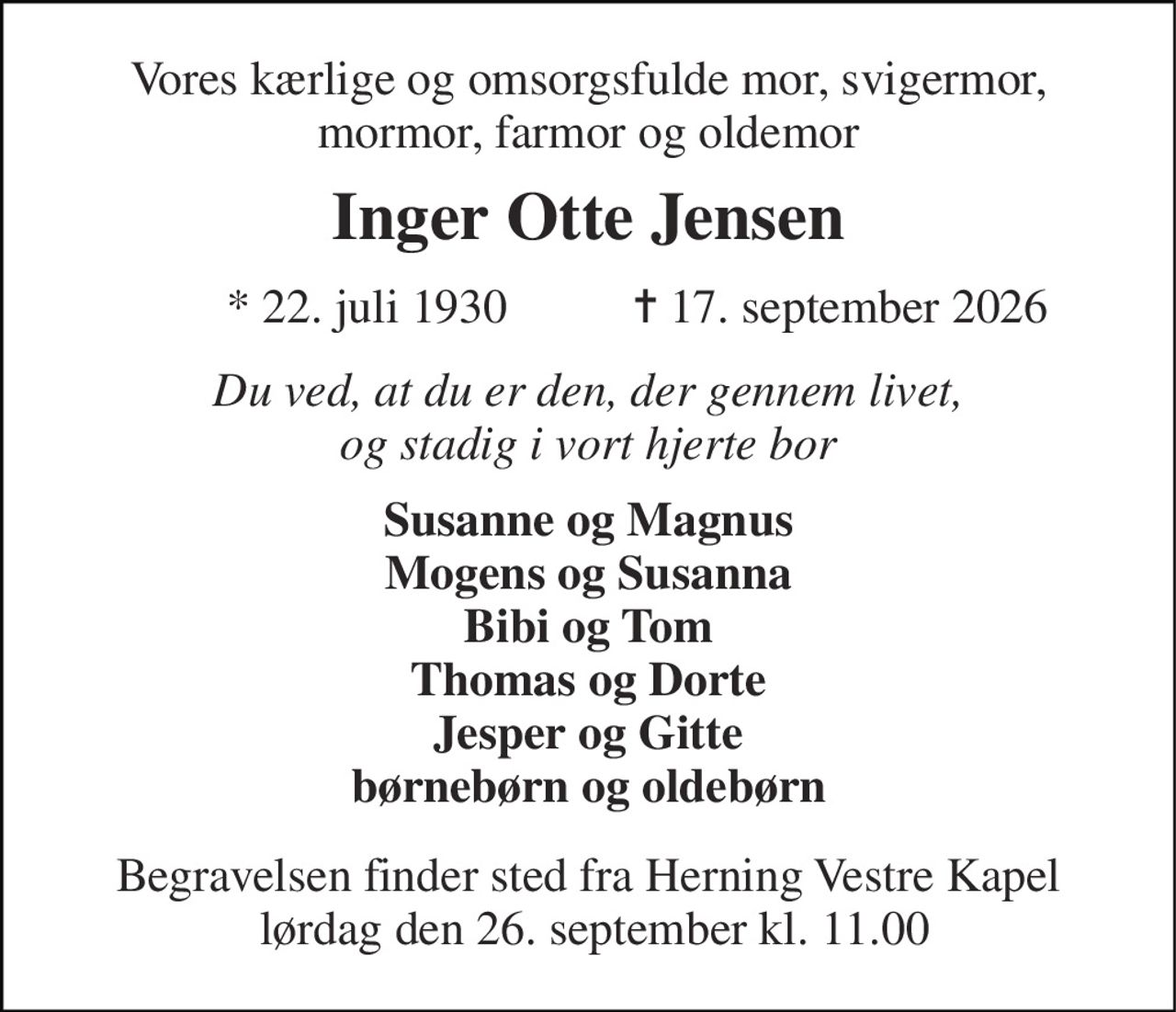 Vores kærlige og omsorgsfulde mor, svigermor, mormor, farmor og oldemor 
Inger Otte Jensen 
★ 22. juli 1930 
✝ 17. september 2026 
Du ved, at du er den, der gennem livet, og stadig i vort hjerte bor 
Susanne og Magnus Mogens og Susanna Bibi og Tom Thomas og Dorte Jesper og Gitte børnebørn og oldebørn 
Begravelsen finder sted fra Herning Vestre Kapel  lørdag den 26. september kl. 11.00