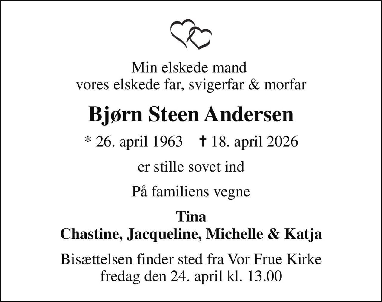 Min elskede mand  vores elskede far, svigerfar & morfar
Bjørn Steen Andersen
* 26. april 1963    ✝ 18. april 2026
er stille sovet ind
På familiens vegne
Tina Chastine, Jacqueline, Michelle & Katja
Bisættelsen finder sted fra Vor Frue Kirke  fredag den 24. april kl. 13.00