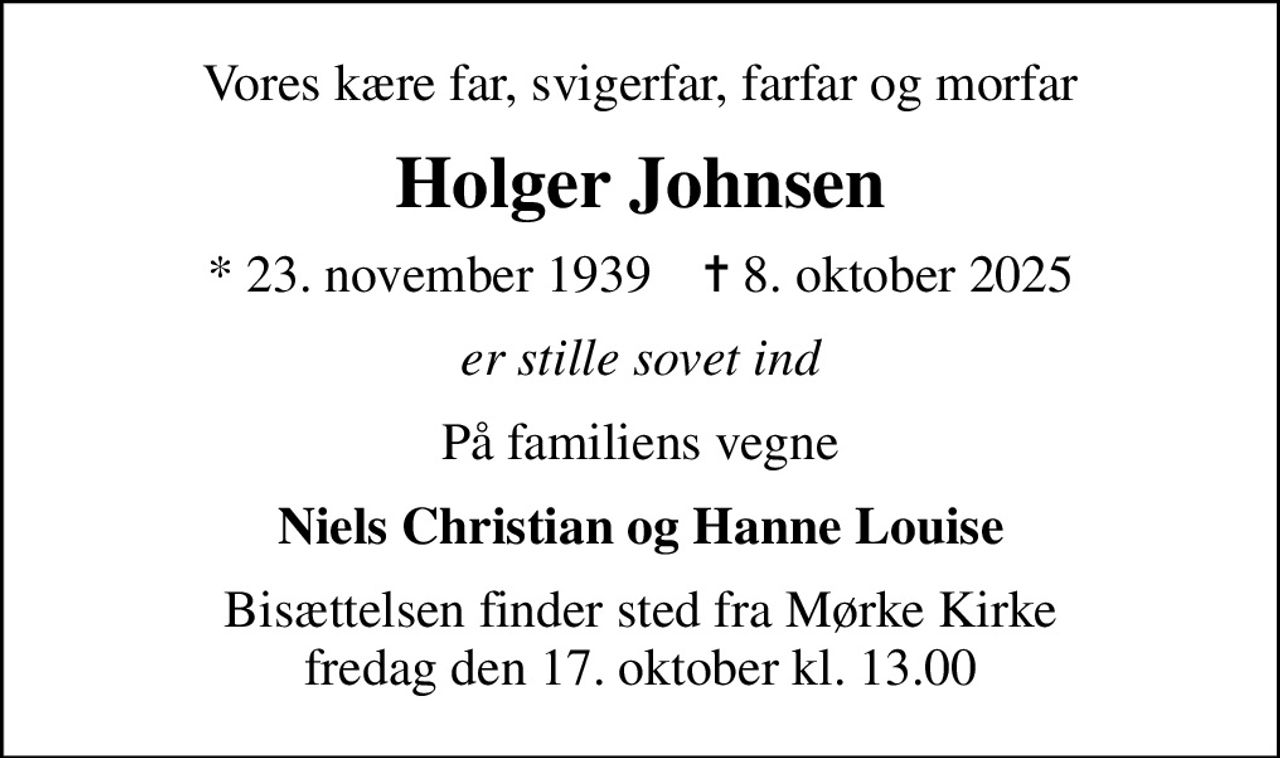 Vores kære far, svigerfar, farfar og morfar
Holger Johnsen
* 23. november 1939    ✝ 8. oktober 2025
er stille sovet ind
På familiens vegne
Niels Christian og Hanne Louise
Bisættelsen finder sted fra Mørke Kirke  fredag den 17. oktober kl. 13.00