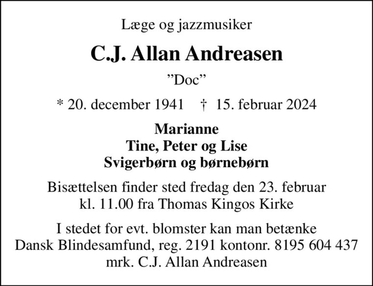 Læge og jazzmusiker
C.J. Allan Andreasen
Doc
* 20. december 1941    ✝ 15. februar 2024
Marianne Tine, Peter og Lise Svigerbørn og børnebørn
Bisættelsen finder sted fredag den 23. februar kl. 11.00 fra Thomas Kingos Kirke
I stedet for evt. blomster kan man betænke
					Dansk Blindesamfund reg.2191konto8195604437mrk. C.J. Allan
					Andreasen