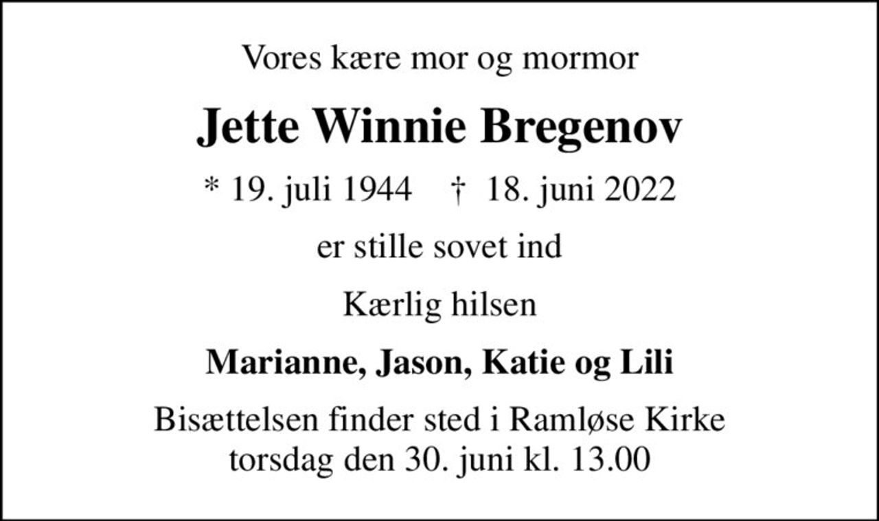 Vores kære mor og mormor
Jette Winnie Bregenov
* 19. juli 1944    ✝ 18. juni 2022
er stille sovet ind
Kærlig hilsen
Marianne, Jason, Katie og Lili
Bisættelsen finder sted i Ramløse Kirke  torsdag den 30. juni kl. 13.00