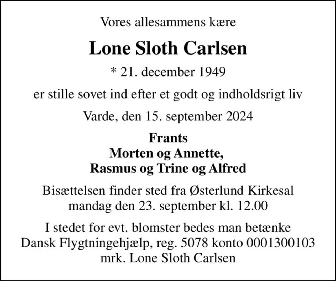 Vores allesammens kære
Lone Sloth Carlsen
* 21. december 1949
er stille sovet ind efter et godt og indholdsrigt liv
Varde, den 15. september 2024
Frants Morten og Annette,  Rasmus og Trine og Alfred
Bisættelsen finder sted fra Østerlund Kirkesal  mandag den 23. september kl. 12.00 
I stedet for evt. blomster bedes man betænke Dansk Flygtningehjælp, reg. 5078 konto 0001300103 mrk. Lone Sloth Carlsen
I stedet for evt. blomster kan man betænke
					Dansk Flygtningehjælp mrk. Lone
					Sloth Carlsen