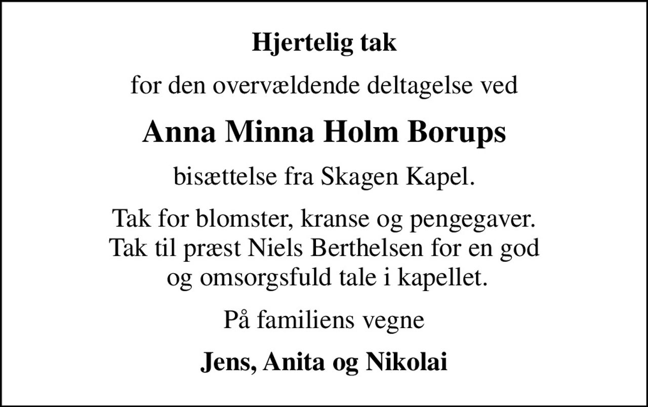 Hjertelig tak
for den overvældende deltagelse ved
Anna Minna Holm Borups
bisættelse fra Skagen Kapel.
Tak for blomster, kranse og pengegaver. Tak til præst Niels Berthelsen for en god  og omsorgsfuld tale i kapellet.
På familiens vegne
Jens, Anita og Nikolai
