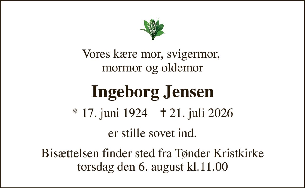 Vores kære mor, svigermor,  mormor og oldemor
Ingeborg Jensen
* 17. juni 1924    ✝ 21. juli 2026
er stille sovet ind.
Bisættelsen finder sted fra Tønder Kristkirke torsdag den 6. august kl.11.00