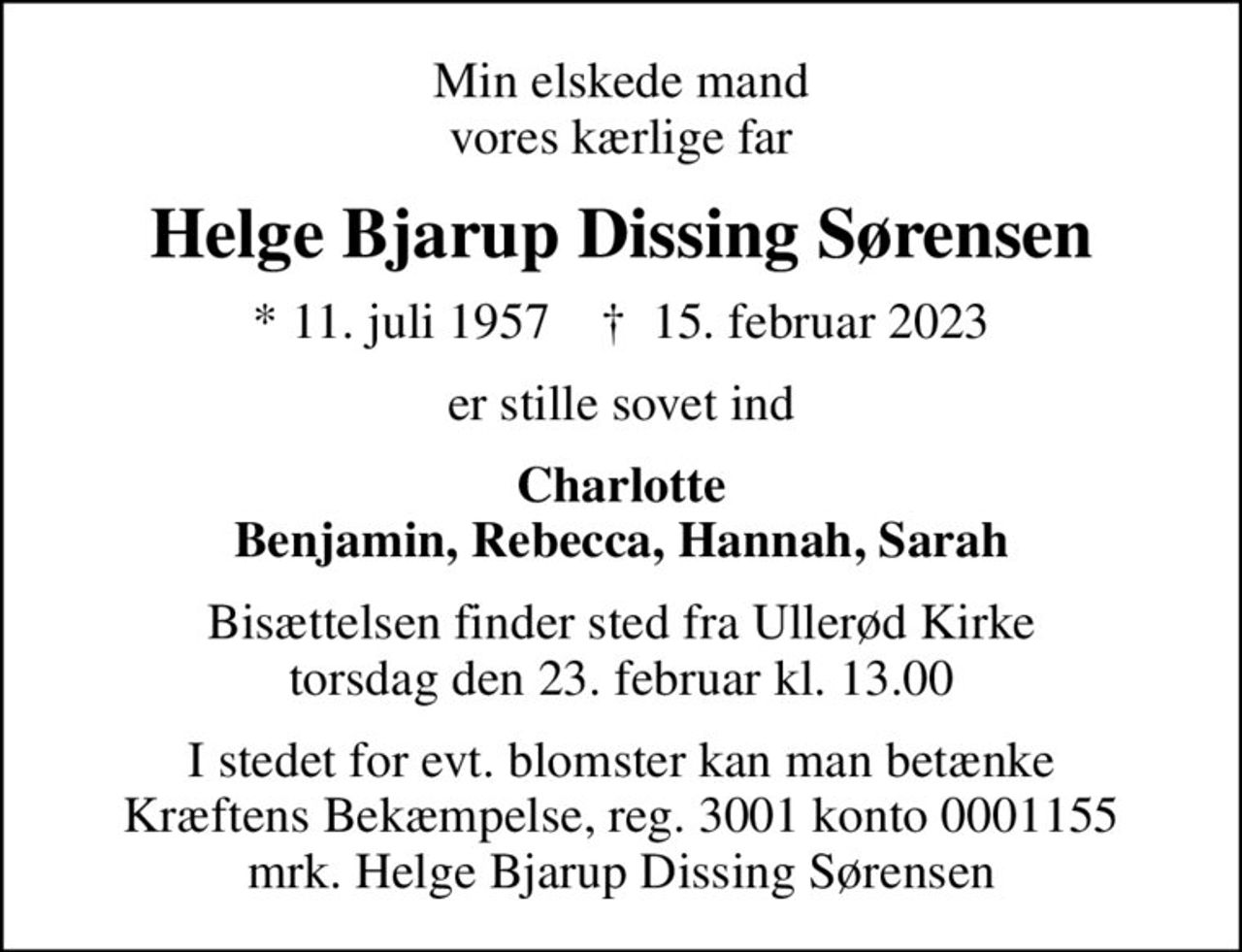 Min elskede mand vores kærlige far
Helge Bjarup Dissing Sørensen
* 11. juli 1957    ✝ 15. februar 2023
er stille sovet ind
Charlotte Benjamin, Rebecca, Hannah, Sarah
Bisættelsen finder sted fra Ullerød Kirke  torsdag den 23. februar kl. 13.00 
I stedet for evt. blomster kan man betænke
					Kræftens Bekæmpelse reg.3001konto0001155mrk. Helge
					Bjarup Dissing Sørensen