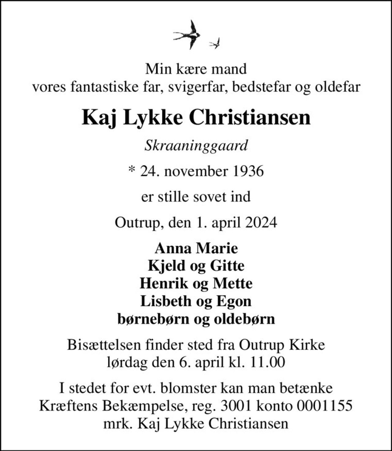 Min kære mand vores fantastiske far, svigerfar, bedstefar og oldefar
Kaj Lykke Christiansen
Skraaninggaard
* 24. november 1936
er stille sovet ind
Outrup, den 1. april 2024
Anna Marie Kjeld og Gitte Henrik og Mette Lisbeth og Egon børnebørn og oldebørn
Bisættelsen finder sted fra Outrup Kirke  lørdag den 6. april kl. 11.00 
I stedet for evt. blomster kan man betænke
					Kræftens Bekæmpelse reg.3001konto0001155mrk. Kaj
					Lykke Christiansen