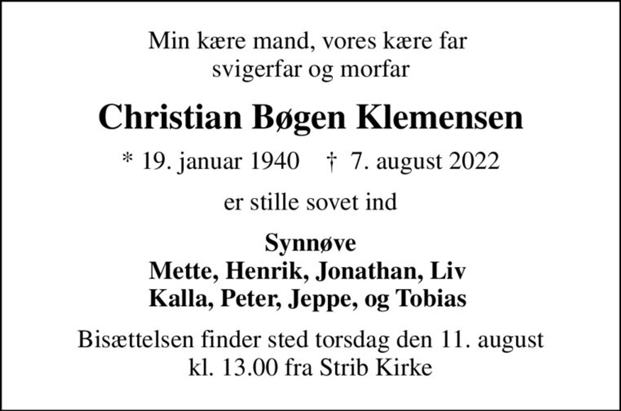 Min kære mand, vores kære far  svigerfar og morfar
Christian Bøgen Klemensen
* 19. januar 1940    ✝ 7. august 2022
er stille sovet ind
Synnøve Mette, Henrik, Jonathan, Liv  Kalla, Peter, Jeppe, og Tobias 
Bisættelsen finder sted torsdag den 11. august kl. 13.00 fra Strib Kirke
