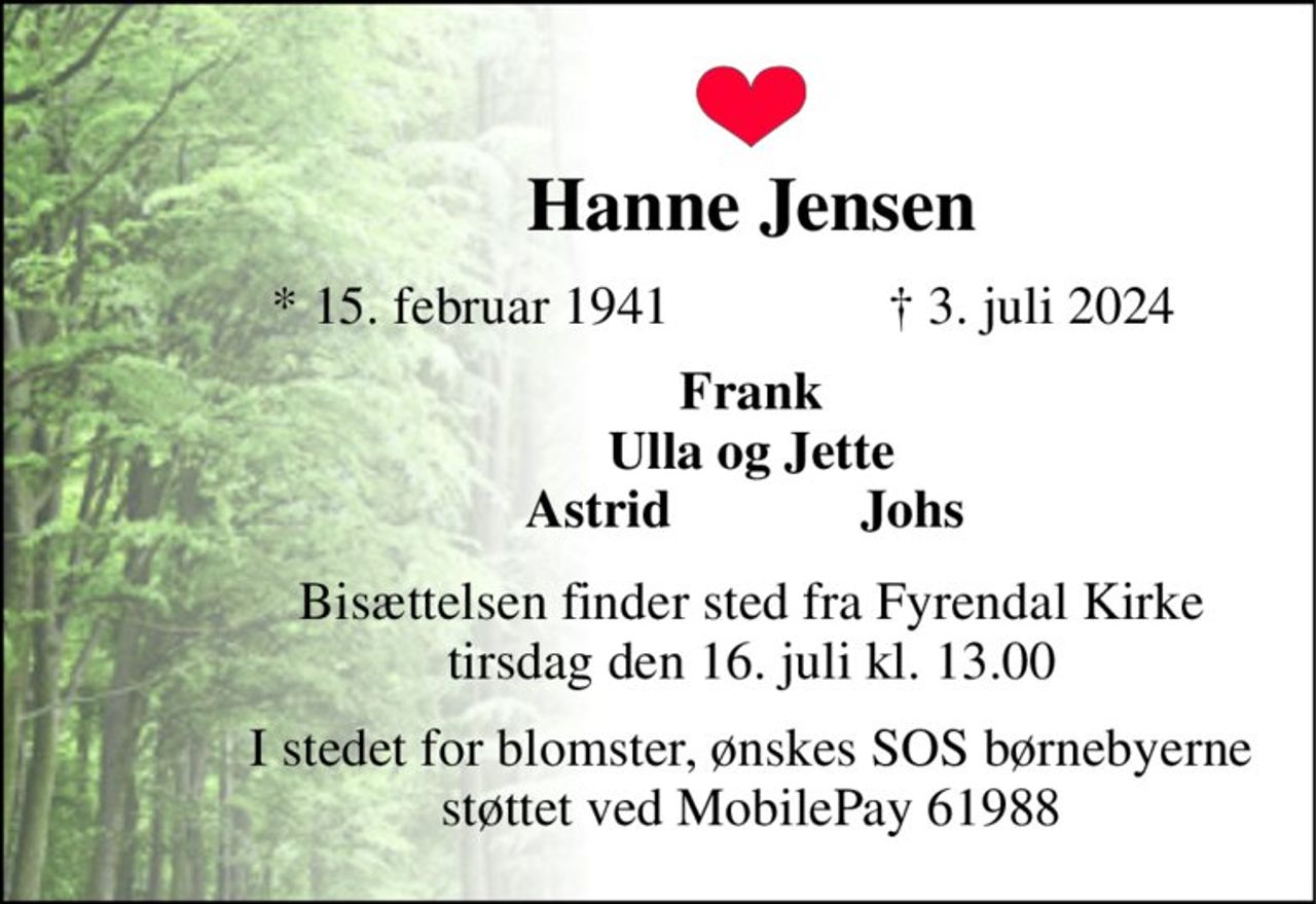 Hanne Jensen 
* 15. februar 1941 
✝​ 3. juli 2024​ 
Frank Ulla og Jette Astrid              Johs  
Bisættelsen finder sted fra Fyrendal Kirke tirsdag den 16. juli kl. 13.00 
I stedet for blomster, ønskes SOS børnebyerne støttet ved MobilePay 61988