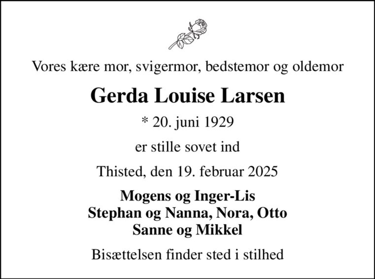 Vores kære mor, svigermor, bedstemor og oldemor
Gerda Louise Larsen
* 20. juni 1929
er stille sovet ind
Thisted, den 19. februar 2025
Mogens og Inger-Lis Stephan og Nanna, Nora, Otto Sanne og Mikkel
Bisættelsen finder sted i stilhed
