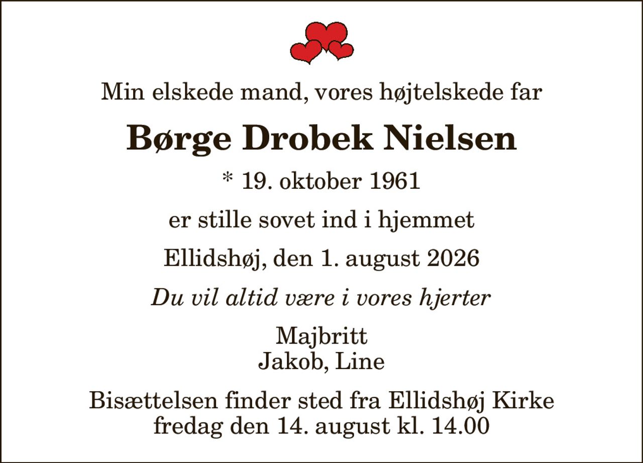 Min elskede mand, vores højtelskede far
Børge Drobek Nielsen
* 19. oktober 1961
er stille sovet ind i hjemmet
Ellidshøj, den 1. august 2026
Du vil altid være i vores hjerter
Majbritt Jakob, Line
Bisættelsen finder sted fra Ellidshøj Kirke  fredag den 14. august kl. 14.00