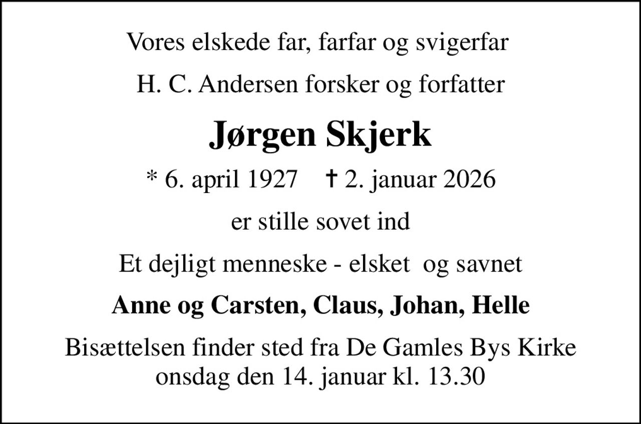 Vores elskede far, farfar og svigerfar 
H. C. Andersen forsker og forfatter
Jørgen Skjerk
* 6. april 1927    ✝ 2. januar 2026
er stille sovet ind
Et dejligt menneske - elsket  og savnet
Anne og Carsten, Claus, Johan, Helle
Bisættelsen finder sted fra De Gamles Bys Kirke  onsdag den 14. januar kl. 13.30