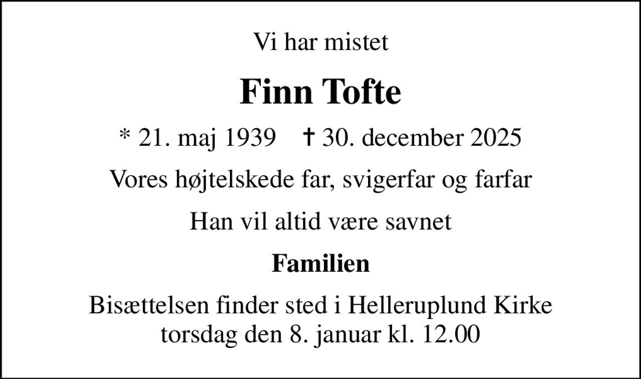 Vi har mistet
Finn Tofte
* 21. maj 1939    ✝ 30. december 2025
Vores højtelskede far, svigerfar og farfar
Han vil altid være savnet
Familien
Bisættelsen finder sted i Helleruplund Kirke  torsdag den 8. januar kl. 12.00