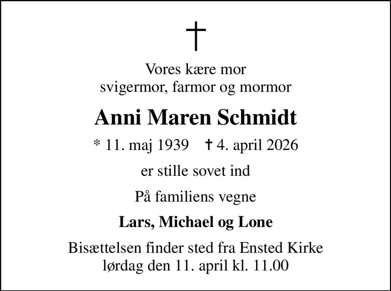 Vores kære mor svigermor, farmor og mormor
Anni Maren Schmidt
* 11. maj 1939    ✝ 4. april 2026
er stille sovet ind
På familiens vegne
Lars, Michael og Lone
Bisættelsen finder sted fra Ensted Kirke  lørdag den 11. april kl. 11.00