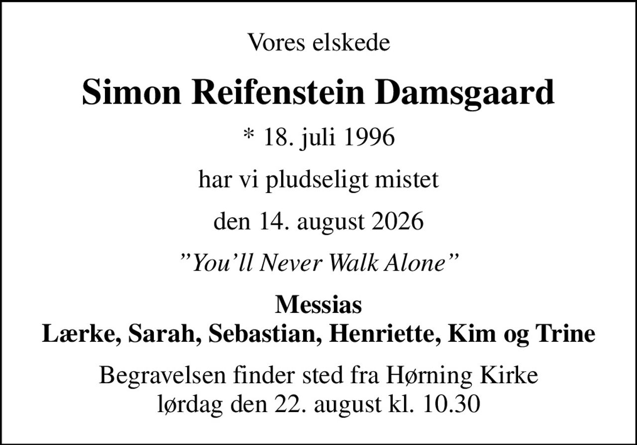 Vores elskede
Simon Reifenstein Damsgaard
* 18. juli 1996
har vi pludseligt mistet
den 14. august 2026
Youll Never Walk Alone
Messias Lærke, Sarah, Sebastian, Henriette, Kim og Trine
Begravelsen finder sted fra Hørning Kirke  lørdag den 22. august kl. 10.30