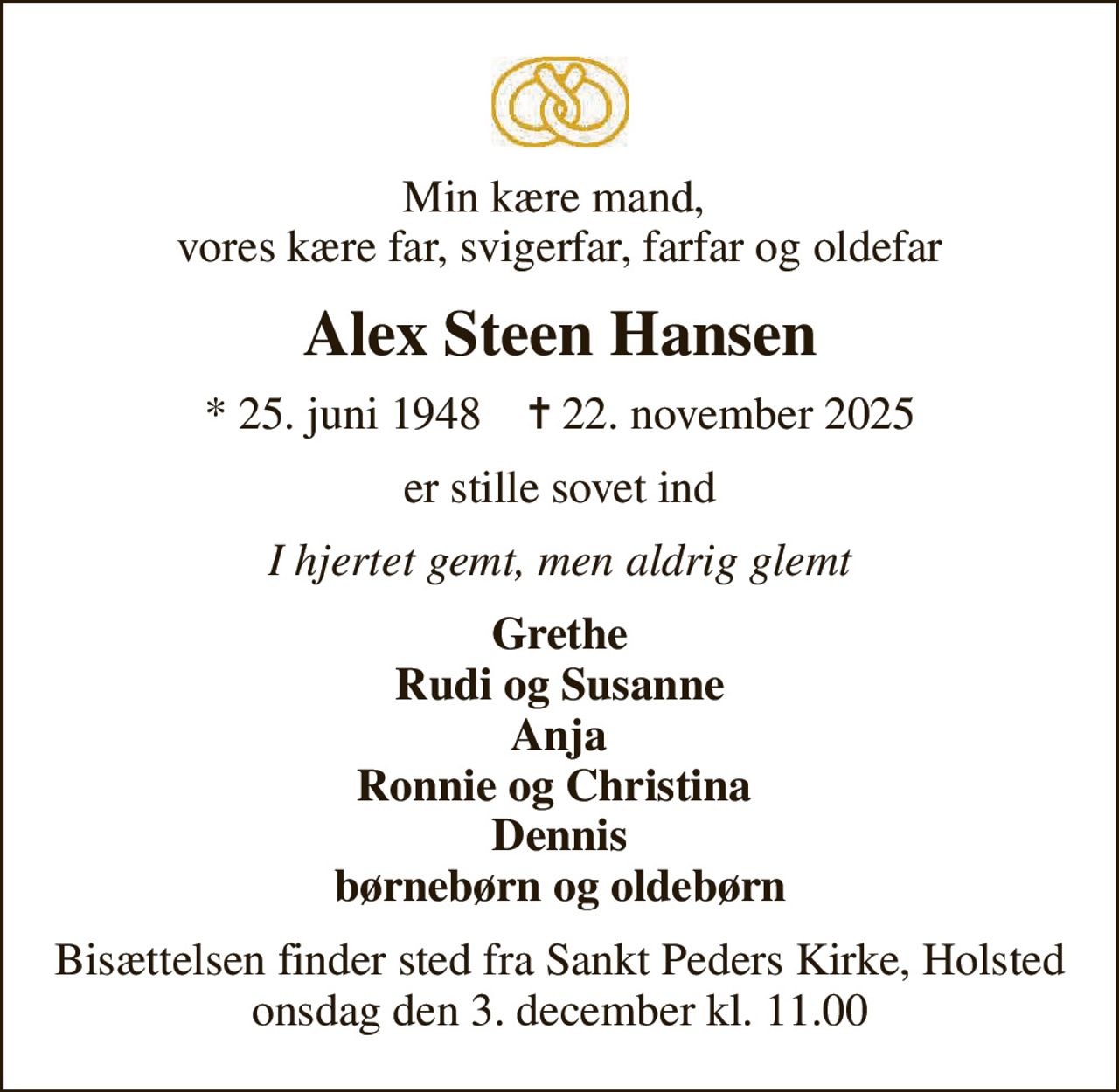 Min kære mand,  vores kære far, svigerfar, farfar og oldefar
Alex Steen Hansen
* 25. juni 1948    ✝ 22. november 2025
er stille sovet ind
I hjertet gemt, men aldrig glemt
Grethe Rudi og Susanne  Anja   Ronnie og Christina   Dennis børnebørn og oldebørn
Bisættelsen finder sted fra Sankt Peders Kirke, Holsted  onsdag den 3. december kl. 11.00