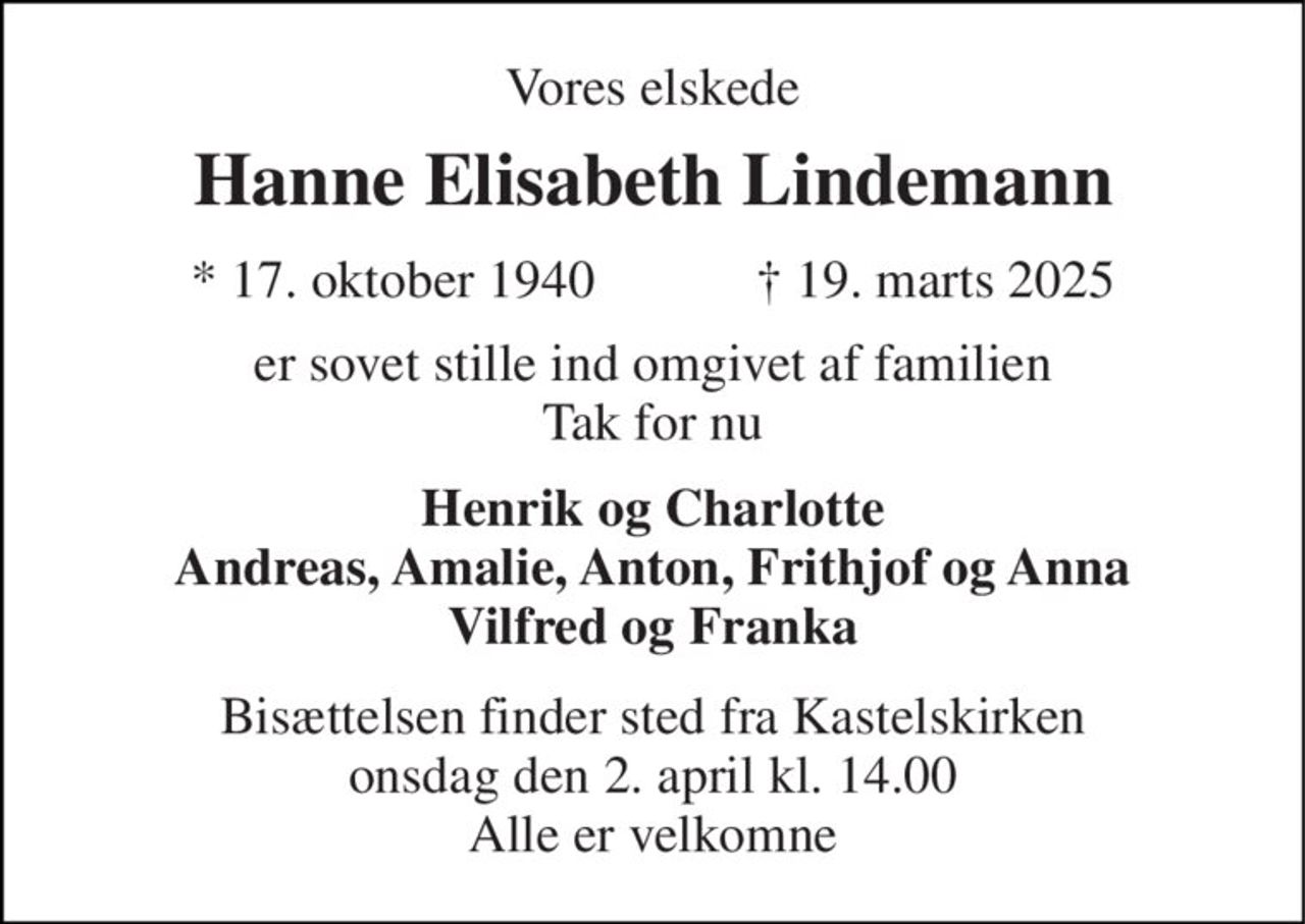 Vores elskede 
Hanne Elisabeth Lindemann 
* 17. oktober 1940            ✝ 19. marts 2025 
er sovet stille ind omgivet af familien Tak for nu 
Henrik og Charlotte Andreas, Amalie, Anton, Frithjof og Anna Vilfred og Franka 
Bisættelsen finder sted fra Kastelskirken onsdag den 2. april kl. 14.00 Alle er velkomne