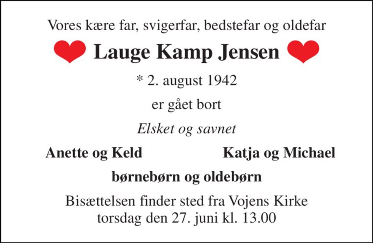 Vores kære far, svigerfar, bedstefar og oldefar 
Lauge Kamp Jensen 
* 2. august 1942 
er gået bort 
Elsket og savnet 
Anette og Keld 
Katja og Michael 
børnebørn og oldebørn 
Bisættelsen finder sted fra Vojens Kirke torsdag den 27. juni kl. 13.00