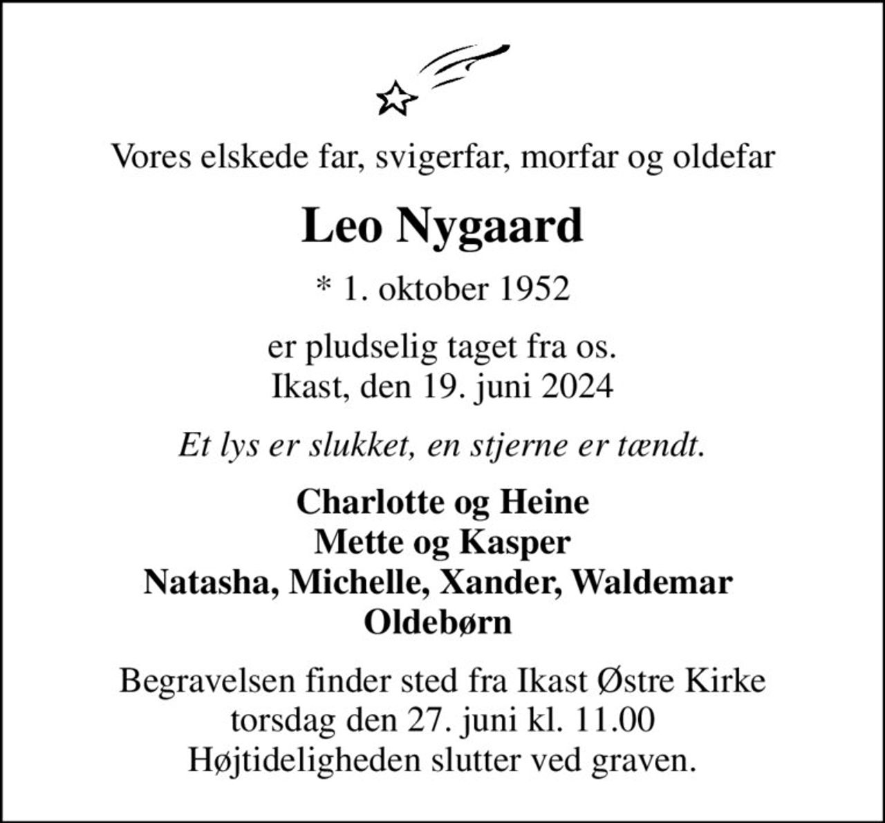 Vores elskede far, svigerfar, morfar og oldefar
Leo Nygaard
* 1. oktober 1952
er pludselig taget fra os. Ikast, den 19. juni 2024
Et lys er slukket, en stjerne er tændt.
Charlotte og Heine Mette og Kasper Natasha, Michelle, Xander, Waldemar  Oldebørn 
Begravelsen finder sted fra Ikast Østre Kirke  torsdag den 27. juni kl. 11.00  Højtideligheden slutter ved graven.