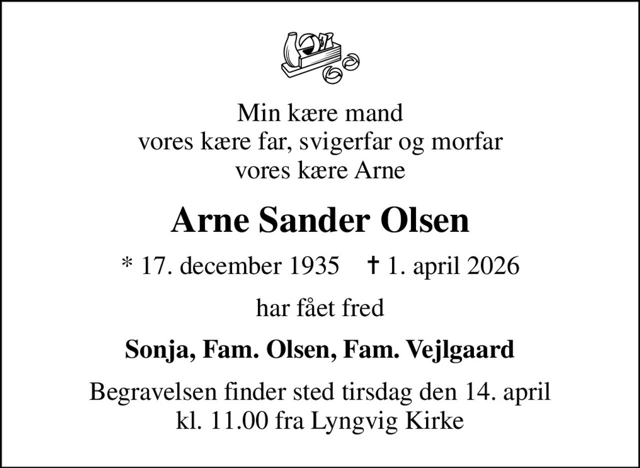 Min kære mand vores kære far, svigerfar og morfar vores kære Arne
Arne Sander Olsen
* 17. december 1935    ✝ 1. april 2026
har fået fred
Sonja, Fam. Olsen, Fam. Vejlgaard
Begravelsen finder sted tirsdag den 14. april kl. 11.00 fra Lyngvig Kirke