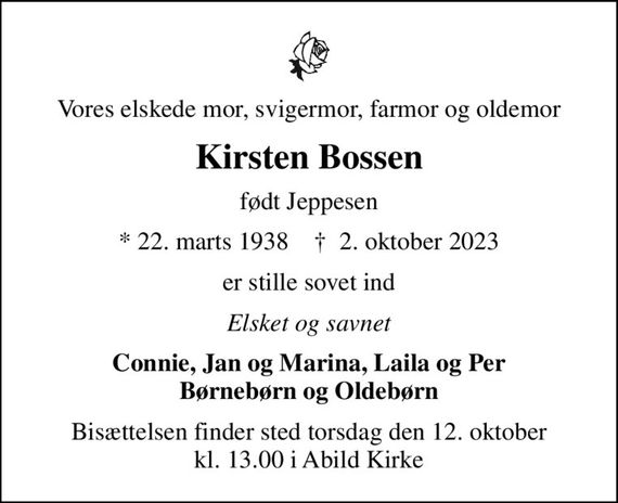 Vores elskede mor, svigermor, farmor og oldemor
Kirsten Bossen
født Jeppesen
* 22. marts 1938    &#x271d; 2. oktober 2023
er stille sovet ind
Elsket og savnet
Connie, Jan og Marina, Laila og Per Børnebørn og Oldebørn
Bisættelsen finder sted torsdag den 12. oktober kl. 13.00 i Abild Kirke