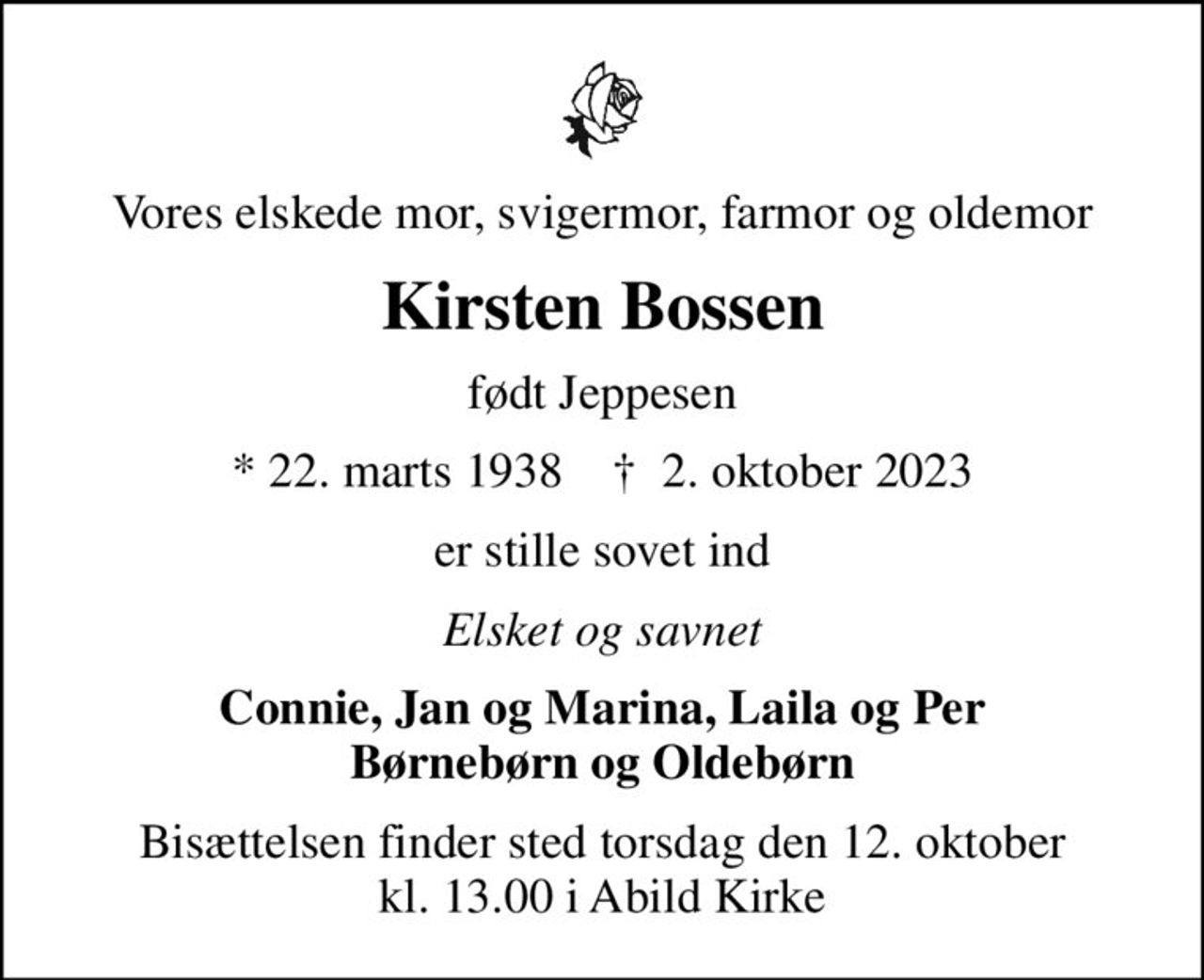 Vores elskede mor, svigermor, farmor og oldemor
Kirsten Bossen
født Jeppesen
* 22. marts 1938    ✝ 2. oktober 2023
er stille sovet ind
Elsket og savnet
Connie, Jan og Marina, Laila og Per Børnebørn og Oldebørn
Bisættelsen finder sted torsdag den 12. oktober kl. 13.00 i Abild Kirke